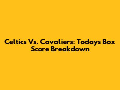 Celtics Vs. Cavaliers: Today's Box Score Breakdown