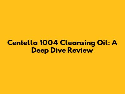 Centella 1004 Cleansing Oil: A Deep Dive Review
