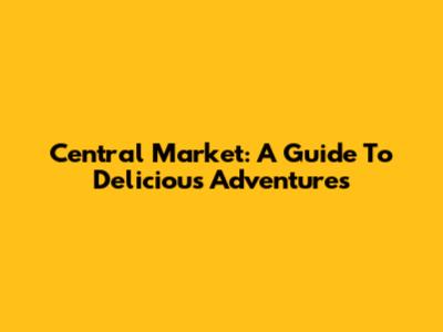 Central Market: A Guide To Delicious Adventures