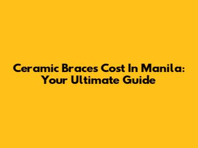 Ceramic Braces Cost In Manila: Your Ultimate Guide