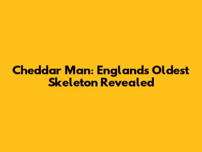 Cheddar Man: England's Oldest Skeleton Revealed