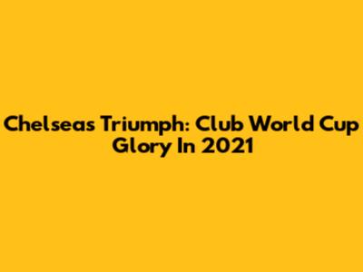 Chelsea's Triumph: Club World Cup Glory In 2021