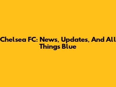 Chelsea FC: News, Updates, And All Things Blue