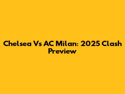 Chelsea Vs AC Milan: 2025 Clash Preview