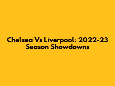 Chelsea Vs Liverpool: 2022-23 Season Showdowns