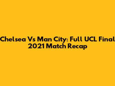 Chelsea Vs Man City: Full UCL Final 2021 Match Recap