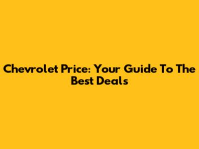 Chevrolet Price: Your Guide To The Best Deals