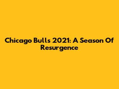 Chicago Bulls 2021: A Season Of Resurgence