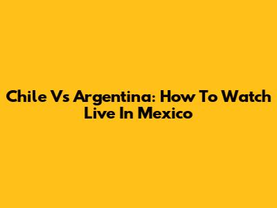 Chile Vs Argentina: How To Watch Live In Mexico