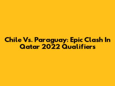 Chile Vs. Paraguay: Epic Clash In Qatar 2022 Qualifiers
