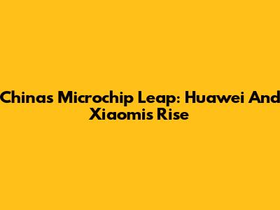 China's Microchip Leap: Huawei And Xiaomi's Rise