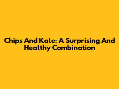 Chips And Kale: A Surprising And Healthy Combination
