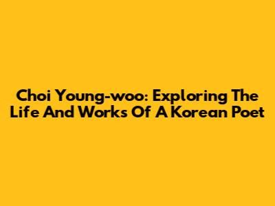 Choi Young-woo: Exploring The Life And Works Of A Korean Poet