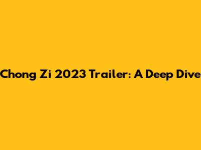 Chong Zi 2023 Trailer: A Deep Dive
