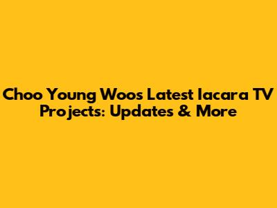 Choo Young Woo's Latest Iacara TV Projects: Updates & More