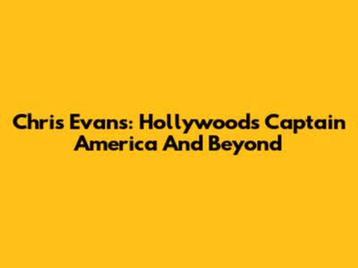 Chris Evans: Hollywood's Captain America And Beyond