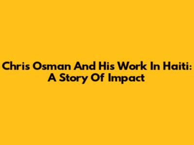 Chris Osman And His Work In Haiti: A Story Of Impact