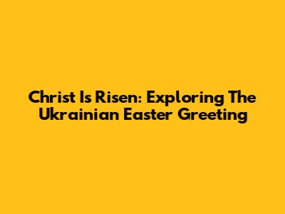 Christ Is Risen: Exploring The Ukrainian Easter Greeting