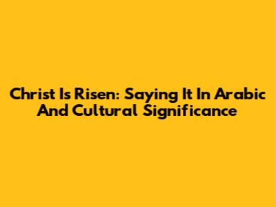 Christ Is Risen: Saying It In Arabic And Cultural Significance