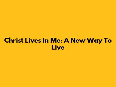 Christ Lives In Me: A New Way To Live