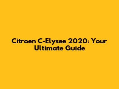 Citroen C-Elysee 2020: Your Ultimate Guide