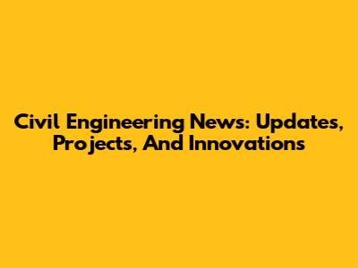 Civil Engineering News: Updates, Projects, And Innovations