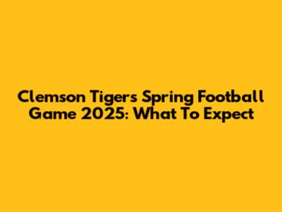Clemson Tigers Spring Football Game 2025: What To Expect