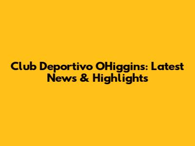 Club Deportivo O'Higgins: Latest News & Highlights