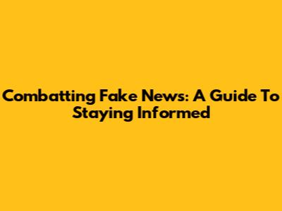 Combatting Fake News: A Guide To Staying Informed