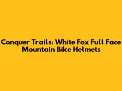 Conquer Trails: White Fox Full Face Mountain Bike Helmets
