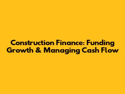 Construction Finance: Funding Growth & Managing Cash Flow