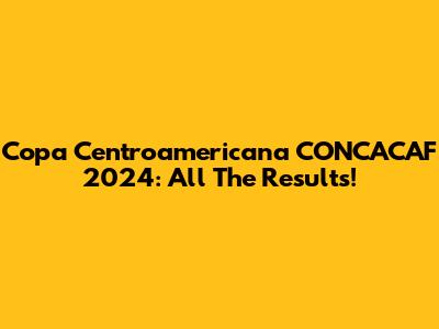 Copa Centroamericana CONCACAF 2024: All The Results!