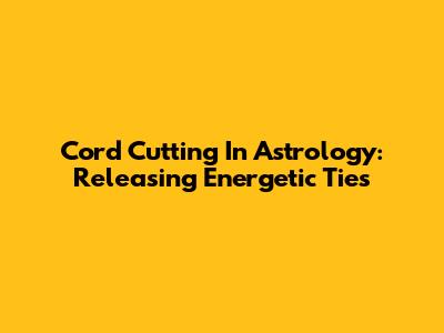 Cord Cutting In Astrology: Releasing Energetic Ties