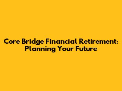 Core Bridge Financial Retirement: Planning Your Future