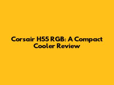 Corsair H55 RGB: A Compact Cooler Review