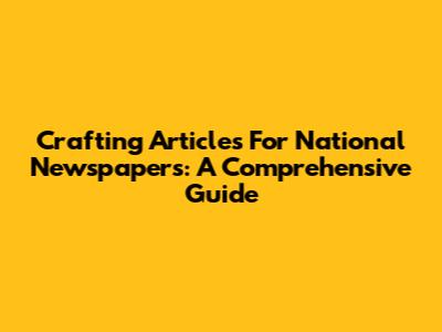 Crafting Articles For National Newspapers: A Comprehensive Guide