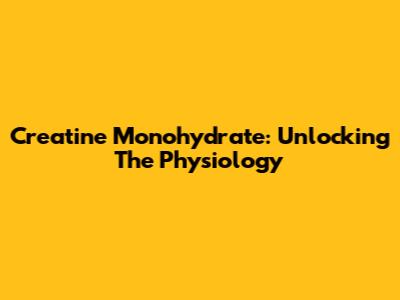 Creatine Monohydrate: Unlocking The Physiology