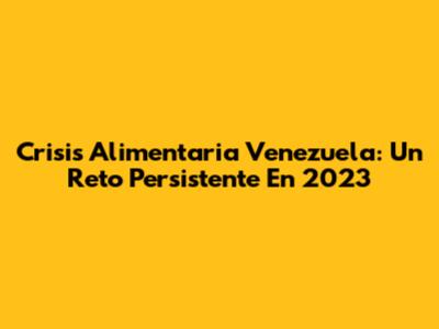 Crisis Alimentaria Venezuela: Un Reto Persistente En 2023
