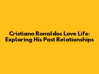 Cristiano Ronaldo's Love Life: Exploring His Past Relationships