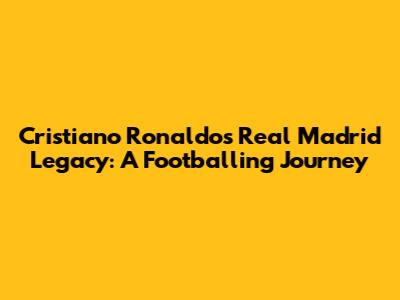 Cristiano Ronaldo's Real Madrid Legacy: A Footballing Journey