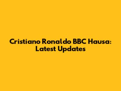 Cristiano Ronaldo BBC Hausa: Latest Updates