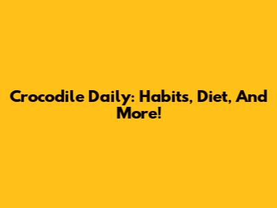Crocodile Daily: Habits, Diet, And More!