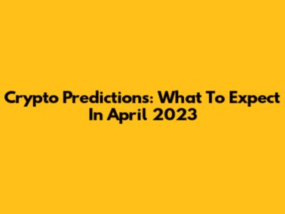 Crypto Predictions: What To Expect In April 2023