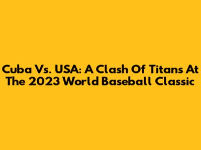Cuba Vs. USA: A Clash Of Titans At The 2023 World Baseball Classic