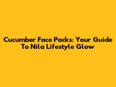 Cucumber Face Packs: Your Guide To Nila Lifestyle Glow