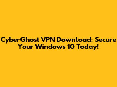 CyberGhost VPN Download: Secure Your Windows 10 Today!