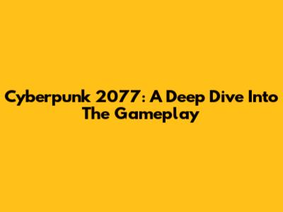 Cyberpunk 2077: A Deep Dive Into The Gameplay