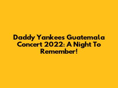 Daddy Yankee's Guatemala Concert 2022: A Night To Remember!