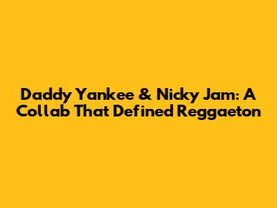 Daddy Yankee & Nicky Jam: A Collab That Defined Reggaeton