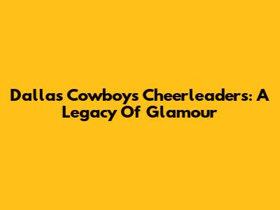 Dallas Cowboys Cheerleaders: A Legacy Of Glamour